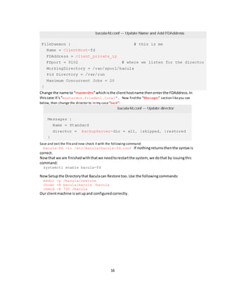 16
Change the name to “masterdns”whichisthe clienthostname thenenterthe FDAddress.In
thiscase it’s“masterdns.frieden1.local”. Now find the “Messages” section likeyou see
below, then change the director to in my case“back”:
Save and exit the fileand now check itwith the followingcommand:
bacula-fd -tc /etc/bacula/bacula-fd.conf If nothingreturnsthenthe syntax is
correct.
Nowthat we are finishedwiththatwe needtorestartthe system, we dothat by issuingthis
command:
systemctl enable bacula-fd
NowSetupthe Directorythat Baculacan Restore too.Use the followingcommands:
mkdir -p /bacula/restore
chown -R bacula:bacula /bacula
chmod -R 700 /bacula
Our clientmachine issetupand configuredcorrectly.
 