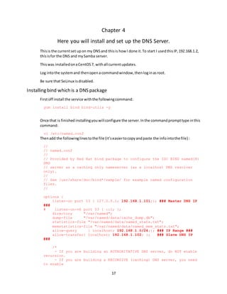 17
Chapter 4
Here you will install and set up the DNS Server.
Thisis the currentset upon my DNSand thisis how I done it.To start I usedthisIP,192.168.1.2,
thisisfor the DNS and mySamba server.
Thiswas installedonaCentOS7, withall currentupdates.
Log intothe systemand thenopena commandwindow,thenloginasroot.
Be sure that SeLinux isdisabled.
Installing bind which is a DNS package
Firstoff install the service withthe followingcommand:
yum install bind bind-utils -y
Once that is finished installingyouwillconfigure the server.Inthe commandprompttype inthis
command:
vi /etc/named.conf
Thenadd the followinglinestothe file (it’seasiertocopyandpaste the infointothe file) :
//
// named.conf
//
// Provided by Red Hat bind package to configure the ISC BIND named(8)
DNS
// server as a caching only nameserver (as a localhost DNS resolver
only).
//
// See /usr/share/doc/bind*/sample/ for example named configuration
files.
//
options {
listen-on port 53 { 127.0.0.1; 192.168.1.101;}; ### Master DNS IP
###
# listen-on-v6 port 53 { ::1; };
directory "/var/named";
dump-file "/var/named/data/cache_dump.db";
statistics-file "/var/named/data/named_stats.txt";
memstatistics-file "/var/named/data/named_mem_stats.txt";
allow-query { localhost; 192.168.1.0/24;}; ### IP Range ###
allow-transfer{ localhost; 192.168.1.102; }; ### Slave DNS IP
###
/*
- If you are building an AUTHORITATIVE DNS server, do NOT enable
recursion.
- If you are building a RECURSIVE (caching) DNS server, you need
to enable
 