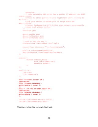 18
recursion.
- If your recursive DNS server has a public IP address, you MUST
enable access
control to limit queries to your legitimate users. Failing to
do so will
cause your server to become part of large scale DNS
amplification
attacks. Implementing BCP38 within your network would greatly
reduce such attack surface
*/
recursion yes;
dnssec-enable yes;
dnssec-validation yes;
dnssec-lookaside auto;
/* Path to ISC DLV key */
bindkeys-file "/etc/named.iscdlv.key";
managed-keys-directory "/var/named/dynamic";
pid-file "/run/named/named.pid";
session-keyfile "/run/named/session.key";
};
logging {
channel default_debug {
file "data/named.run";
severity dynamic;
};
};
zone "." IN {
type hint;
file "named.ca";
};
zone "frieden1.local" IN {
type master;
file "forward.frieden1";
allow-update { none; };
};
zone "1.168.192.in-addr.arpa" IN {
type master;
file "reverse.frieden1";
allow-update { none; };
};
include "/etc/named.rfc1912.zones";
include "/etc/named.root.key";
The picturesbelowshowyouhow itshouldlook:
 