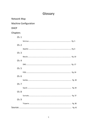 1
Glossary
Network Map
Machine Configuration
DHCP
Chapters
Ch. 1
SeLinux ……………………………………………………………………………………………. Pg. 5
Ch. 2
Apache …………………………………….............….………………………………………. Pg. 6
Ch. 3
Bacula ……………………………………………………………………………………………… Pg. 10
Ch. 4
DNS …………………………………………………………………………………………………. Pg. 17
Ch. 5
FOG ……………………………………………………………………………………………….... Pg. 24
Ch. 6
Samba ………………………………………………………………………………………………. Pg. 30
Ch. 7
Squid………………………………………………………………………………………………… Pg. 34
Ch. 8
Suricata……………………………………………………………………………………………. Pg. 37
Ch. 9
Tripwire ……………………………………………………………………………………………. Pg.38
Sources …………………………………………………………………………………………………………………... Pg.41
 
