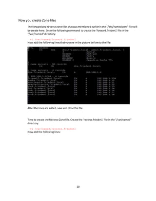 20
Now you create Zone files
The forwardand reverse zone filesthatwasmentionedearlierinthe “/etc/named.conf”file will
be create here.Enterthe followingcommand tocreate the ‘forward.frieden1’fileinthe
“/var/named”directory:
vi /var/named/forward.frieden1
Nowadd the followinglinesthatyousee inthe picture bellow tothe file:
Afterthe linesare added,save andclose the file.
Time to create the Reverse Zone file.Create the ‘reverse.frieden1’file inthe “/var/named”
directory:
vi /var/named/reverse.frieden1
Now add the followinglines:
 