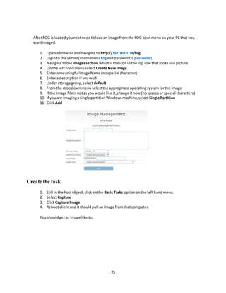 25
AfterFOG isloadedyounextneedtoloadan image fromthe FOG bootmenuon your PCthat you
wantimaged.
1. Opena browserandnavigate to http://192.168.1.14/fog.
2. Loginto the server(username is fogandpasswordis password).
3. Navigate tothe imagessection whichisthe iconin the top row that lookslike picture.
4. On the lefthandmenuselect Create NewImage.
5. Enter a meaningfulImage Name (nospecial characters)
6. Enter a descriptionif youwish.
7. Under storage group,select default
8. From the dropdownmenuselectthe appropriate operatingsystemforthe image
9. If the image file isnotasyou wouldlike it,change itnow (nospacesor special characters)
10. If you are imagingasingle partitionWindowsmachine,select Single Partition
11. ClickAdd
Create the task
1. Still inthe hostobject,clickonthe Basic Tasks optiononthe lefthandmenu.
2. SelectCapture
3. ClickCapture Image
4. Rebootclientanditshouldpull animage fromthat computer.
You shouldgetan image like so:
 