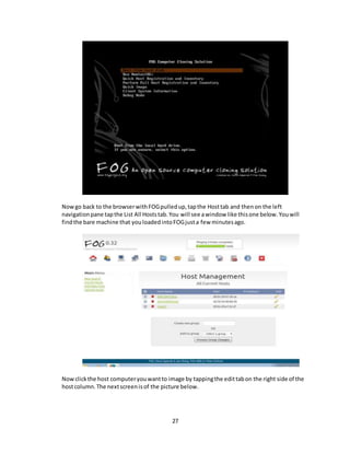 27
Nowgo back to the browserwithFOGpulledup,tapthe Hosttab and thenon the left
navigationpane tapthe List All Hoststab.You will see awindow like thisone below.Youwill
findthe bare machine that youloadedintoFOGjusta few minutesago.
Nowclickthe host computeryouwantto image by tappingthe edittabon the right side of the
hostcolumn.The nextscreenisof the picture below.
 