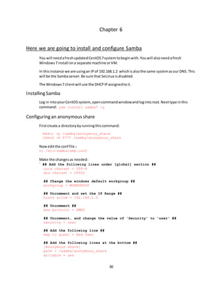 30
Chapter 6
Here we are going to install and configure Samba
You will needafreshupdatedCentOS7systemtobeginwith.Youwill alsoneedafresh
Windows7 install ona separate machine orVM.
In thisinstance we are usingan IPof 192.168.1.2 whichisalsothe same systemasour DNS.This
will be the Sambaserver.Be sure that SeLinux isdisabled.
The Windows7 clientwill use the DHCPIPassignedtoit.
Installing Samba
Log in intoyourCentOSsystem,opencommandwindowandlogintoroot.Nexttype inthis
command: yum install samba* -y
Configuring an anonymous share
Firstcreate a directorybyrunningthiscommand:
mkdir -p /samba/anonymous_share
chmod -R 0777 /samba/anonymous_share
Noweditthe conf file:
vi /etc/samba/smb.conf
Make the changesas needed:
` ## Add the following lines under [global] section ##
unix charset = UTF-8
dos charset = CP932
## Change the windows default workgroup ##
workgroup = WORKGROUP
## Uncomment and set the IP Range ##
hosts allow = 192.168.1.0
## Uncomment ##
max protocol = SMB2
## Uncomment, and change the value of 'Security' to 'user' ##
security = user
## Add the following line ##
map to guest = Bad User
## Add the following lines at the bottom ##
[Anonymous share]
path = /samba/anonymous_share
writable = yes
 