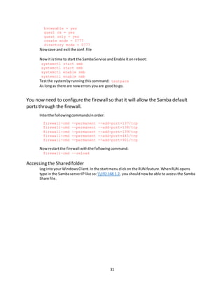 31
browsable = yes
guest ok = yes
guest only = yes
create mode = 0777
directory mode = 0777
Nowsave and exitthe conf.file
Now it istime to start the SambaService andEnable iton reboot:
systemctl start smb
systemctl start nmb
systemctl enable smb
systemctl enable nmb
Testthe systembyrunningthiscommand: testparm
As longas there are nowerrors youare goodto go.
You now need to configurethe firewall so that it will allow the Samba default
ports through the firewall.
Interthe followingcommandsinorder:
firewall-cmd --permanent --add-port=137/tcp
firewall-cmd --permanent --add-port=138/tcp
firewall-cmd --permanent --add-port=139/tcp
firewall-cmd --permanent --add-port=445/tcp
firewall-cmd --permanent --add-port=901/tcp
Nowrestartthe firewall withthe followingcommand:
firewall-cmd --reload
Accessing the Shared folder
Log intoyour WindowsClient.Inthe startmenuclickon the RUN feature.WhenRUN opens
type inthe SambaserverIPlike so: 192.168.1.2, youshouldnow be able to accessthe Samba
Share file.
 