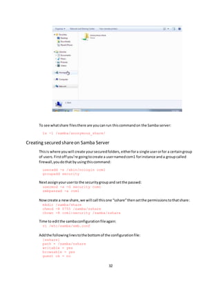 32
To see whatshare filesthere are youcanrun thiscommandon the Samba server:
ls -l /samba/anonymous_share/
Creating secured shareon Samba Server
Thisis where youwill create yoursecuredfolders,eitherfora single userorfor a certaingroup
of users.Firstoff you’re goingtocreate a usernamedcom1 forinstance anda groupcalled
firewall,youdothat byusingthiscommand:
useradd -s /sbin/nologin com1
groupadd security
Nextassignyouruserto the securitygroupand setthe passwd:
usermod -a -G security com1
smbpasswd -a com1
Now create a newshare,we will call thisone “sshare”thensetthe permissionstothatshare:
mkdir /samba/share
chmod -R 0755 /samba/sshare
chown -R com1:security /samba/sshare
Time to editthe sambaconfigurationfileagain:
vi /etc/samba/smb.conf
Addthe followinglinestothe bottomof the configurationfile:
[sshare]
path = /samba/sshare
writable = yes
browsable = yes
guest ok = no
 