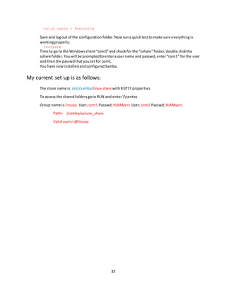 33
valid users = @security
Save and logout of the configuration folder.Now runa quicktestto make sure everythingis
workingproperly:
testparm
Time to go to the Windowsclient“com1”and checkfor the “sshare”folder,double clickthe
sshare folder.Youwill be promptedtoenterausername and passwd,enter“com1” forthe user
and thenthe passwdthat yousetfor com1.
You have nowinstalledandconfiguredSamba.
My current set up is as follows:
The share name is: /etc/samba/linux-share withR0777 properties
To access the sharedfoldersgoto RUN and enter centos
Group name is: linuxp User; com1 Passwd;HJAMyers User;com2 Passwd;HJAMyers
Path= /samba/secure_share
Validusers=@linuxp
 