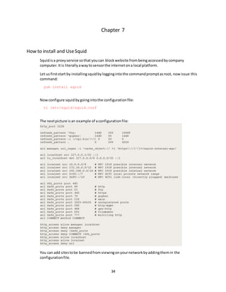 34
Chapter 7
How to install and UseSquid
Squidisa proxyservice sothat youcan blockwebsite frombeingaccessedbycompany
computer.Itis literallyawaytosensorthe internetona local platform.
Let usfirststart by installingsquidbyloggingintothe commandpromptasroot, now issue this
command:
yum install squid
Nowconfigure squidbygoingintothe configurationfile:
vi /etc/squid/squid.conf
The nextpicture isan example of aconfigurationfile:
You can add sitestobe bannedfromviewingonyournetworkbyaddingthemin the
configurationfile.
 