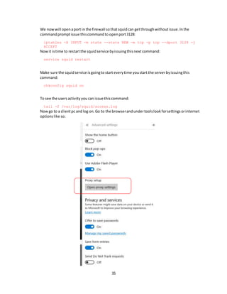 35
We nowwill openaport inthe firewall sothatsquidcan getthroughwithoutissue.Inthe
commandpromptissue thiscommandto openport3128:
iptables -A INPUT -m state --state NEW -m tcp -p tcp --dport 3128 -j
ACCEPT
Nowit istime to restartthe squidservice byissuingthisnextcommand:
service squid restart
Make sure the squidservice isgoingtostart everytime youstart the serverbyissuingthis
command:
chkconfig squid on
To see the usersactivity youcan issue thiscommand:
tail -f /var/log/squid/access.log
Nowgo to a clientpc andlog on.Go to the browserandundertoolslookforsettingsorinternet
optionslike so:
 