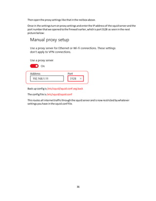 36
Thenopenthe proxysettings like thatinthe redbox above.
Once in the settingsturnonproxysettingsandenterthe IPaddressof the squidserverandthe
port numberthatwe openedtothe firewall earlier,whichisport3128 as seeninthe next
picture below:
Back up configis /etc/squid/squid.conf.org.back
The configfile is/etc/squid/squid.conf
Thisroutesall internettrafficthroughthe squidserverandisnow restrictedbywhatever
settingsyouhave inthe squid.conf file.
 