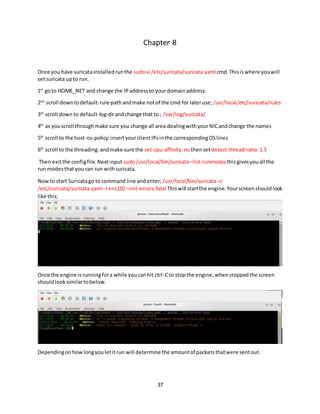 37
Chapter 8
Once you have suricatainstalledrunthe sudovi /etc/suricata/suricata.yaml cmd.Thisiswhere youwill
setsuricata upto run.
1st
goto HOME_NET and change the IPaddressto yourdomainaddress.
2nd
scroll downtodefault-rule-pathandmake notof the cmd for lateruse; /usr/local/etc/suricata/rules
3rd
scroll down to default-log-dirandchange that to ; /var/log/suricata/
4th
as youscroll throughmake sure you change all area dealingwithyourNICandchange the names
5th
scroll to the host-os-policy:insertyourclientIPsinthe correspondingOSlines
6th
scroll to the threading:andmake sure the set-cpu-affinity:no thensetdetect-thread-ratio:1.5
Then exitthe configfile.Nextinput sudo/usr/local/bin/suricata –list-runmodesthisgivesyouall the
run modesthatyou can run withsuricata.
Nowto start Suricatago to command line andenter; /usr/local/bin/suricata–c
/etc/suricata/suricata.yaml–i ens192 –init-errors-fatal Thiswill startthe engine.Yourscreenshouldlook
like this;
Once the engine isrunningfora while youcanhit ctrl-Cto stopthe engine,whenstoppedthe screen
shouldlooksimilartobelow.
Dependingonhowlongyouletitrun will determine the amountof packetsthatwere sentout.
 