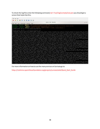 38
To check the logfilesenterthe followingcommand; tail –f var/log/suricata/eve.json youshouldgeta
screenthat lookslike this;
For more informationonhowtouse the manyservicesonSuricatago to
https://redmine.openinfosecfoundation.org/projects/suricata/wiki/Quick_Start_Guide
 