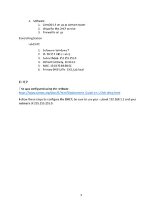 3
e. Software-
1. CentOS6.4 set upas domainrouter
2. dhcpdfor the DHCP service
3. Firewall issetup
ControllingStation
Lab13-PC
1. Software- Windows7
2. IP- 10.10.1.240 (static)
3. SubnetMask- 255.255.255.0
4. DefaultGateway- 10.10.0.1
5. MAC- 19:03:73:BB:E0:6C
6. PrimaryDNSSuffix- CNS_Lab.local
DHCP
This was configured using this website-
https://www.centos.org/docs/5/html/Deployment_Guide-en-US/ch-dhcp.html
Follow these steps to configure the DHCP, be sure to use your subnet 192.168.1.1 and your
netmask of 255.255.255.0.
 
