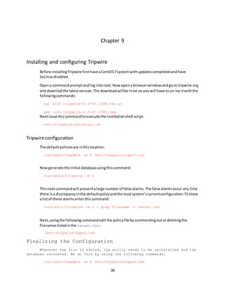 39
Chapter 9
Installing and configuring Tripwire
Before installingTripwire firsthave aCentOS7 systemwithupdatescompletedandhave
SeLinux disabled.
Opena commandpromptand log intoroot.Now opena browserwindow andgoto tripwire.org
and downlodthe latestversion.The downloadwillbe intar so youwill have toun-tar itwiththe
followingcommands:
tar xvzf tripwire-2.3-47.i386.tar.gz
rpm -ivh tripwire-2.3-47.i386.rpm
Nextissue thiscommandtoexecute the instillationshell script:
/etc/tripwire/twinstall.sh
Tripwireconfiguration
The defaultpoliciesare inthislocation:
/usr/sbin/twadmin -m P /etc/tripwire/twpol.txt
Nowgenerate the initial databaseusingthiscommand:
/usr/sbin/tripwire -m i
Thisnextcommandwill preventalarge numberof false alarms.The false alarmsoccur any time
there isa discrepancyinthe defaultpolicyandthe local system’scurrentconfiguration.Toshow
a listof these alarmsenterthiscommand:
/usr/sbin/tripwire -m c | grep Filename >> twtest.txt
Next,usingthe followingcommandeditthe policyfile bycommentingoutordeletingthe
filenameslistedinthe twtest.txt:
/etc/tripwire/twpol.txt
Finalizing the Configuration
Whenever the file is edited, the policy needs to be reinstalled and the
database recreated. We do this by using the following commands:
/usr/sbin/twadmin -m P /etc/tripwire/twpol.txt
 