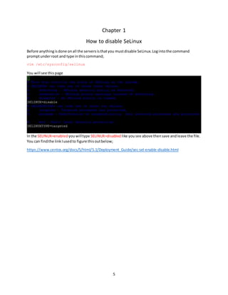 5
Chapter 1
How to disable SeLinux
Before anythingisdone onall the serversisthatyou mustdisable SeLinux.Logintothe command
promptunderroot and type inthiscommand;
vim /etc/sysconfig/selinux
You will see thispage
In the SELINUX=enabled youwilltype SELINUX=disabled like yousee above thensave andleave the file.
You can findthe linkIusedto figure thisoutbelow;
https://www.centos.org/docs/5/html/5.1/Deployment_Guide/sec-sel-enable-disable.html
 