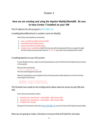 6
Chapter 2
Here we are creating and using the Apache MySQL/MariaDB. Be sure
to have Centos 7 installed on your VM
The IP address for this project is 192.168.1.12
Installing MariaDBwhisch is another name for MySQL
Start of byenteringthese commands;
1. yum-y install mariadb-servermariadb
2. systemctl startmariadb.service
3. systemctl enable mariadb.service
4. mysql_secure_installation (withthisone youwillsetapasswordthenas yougo through
the file answerthe questionslikethis “Y,Y, Y, Y” you have now completedthe install)
Installing Apacheon your OS system
Firstof disable selinux.Logintocommandpromptasroot and follow the disableselinuxsection
inthispacket.
Nextuse thiscommand;
yum -y install httpd
Thiswill install Apache toyourOS
Nowwe are goingto ensure Apache startsat bootupandenable Apache asan OS service by
enteringthiscommand;
systemctl start httpd.service
systemctl enable httpd.service
The firewall now needs to be configured to allow external access to port 80 and
443
Enter these commandsinorder;
1. firewall-cmd--permanent--zone=public--add-service=http
2. firewall-cmd--permanent--zone=public--add-service=https
3. firewall-cmd–reload
Now go to the browserandenterhttp://192.168.1.12 youwill now see the Apache placeholder.
Now we are going to make a directory structurethat will hold the site data.
 