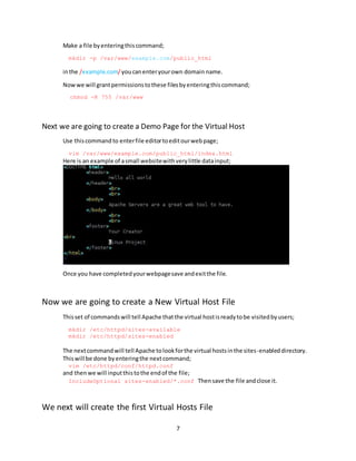 7
Make a file byenteringthiscommand;
mkdir -p /var/www/example.com/public_html
inthe /example.com/youcanenteryourown domain name.
Nowwe will grantpermissionstothese filesbyenteringthiscommand;
chmod -R 755 /var/www
Next we are going to create a Demo Page for the Virtual Host
Use thiscommand to enterfile editortoeditourwebpage;
vim /var/www/example.com/public_html/index.html
Here is an example of asmall websitewithverylittle datainput;
Once you have completedyourwebpagesave andexitthe file.
Now we are going to create a New Virtual Host File
Thisset of commandswill tell Apache thatthe virtual hostisreadytobe visitedbyusers;
mkdir /etc/httpd/sites-available
mkdir /etc/httpd/sites-enabled
The nextcommandwill tell Apache tolookforthe virtual hostsinthe sites-enableddirectory.
Thiswill be done byenteringthe nextcommand;
vim /etc/httpd/conf/httpd.conf
and thenwe will inputthistothe endof the file;
IncludeOptional sites-enabled/*.conf Thensave the file andclose it.
We next will create the first Virtual Hosts File
 