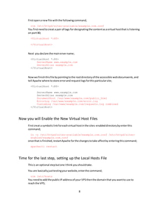 8
Firstopena newfile withthe followingcommand;
vim /etc/httpd/sites-available/example.com.conf
You firstneedtocreat a pair of tags for designatingthe contentasavirtual hostthat is listening
on port 80;
<VirtualHost *:80>
</VirtualHost>
Next youdeclare the mainervername;
<VirtualHost *:80>
ServerName www.example.com
ServerAlias example.com
</VirtualHost>
Nowwe finishthisfile bypointingtothe rootdirectoryof the accessible webdocumaents,and
tell Apache where tostore errorand requestlogsforthisparticularsite;
<VirtualHost *:80>
ServerName www.example.com
ServerAlias example.com
DocumentRoot /var/www/example.com/public_html
ErrorLog /var/www/example.com/error.log
CustomLog /var/www/example.com/requests.log combined
</VirtualHost>
Now you will Enable the New Virtual Host Files
Firstcreat a symboliclinkforeachvirtual hostinthe sites-enableddirectorybyenterthis
command;
ln -s /etc/httpd/sites-available/example.com.conf /etc/httpd/sites-
enabled/example.com.conf
once that is finished,restartApache forthe changestotake affectby enteringthiscommand;
apachectl restart
Time for the last step, setting up the Local Hosts File
Thisis an optional stepbutone Ithink youshouldtake.
You are basicallyjusttestingyourwebsite,enterthe command;
vim /etc/hosts
You needtoadd the publicIPaddressof your VPSthenthe domainthat youwantto use to
reach the VPS;
 