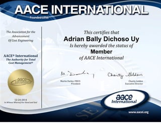 Martin Darley, FRICS
President
Charity Golden
Executive Director
o
12-24-2014
In Witness Whereof Our Hand and Seal
This certifies that
Adrian Bally Dichoso Uy
Is hereby awarded the status of
Member
of AACE International
The Association for the
Advancement
Of Cost Engineering
AACE® International
The Authority for Total
Cost Management®
 
