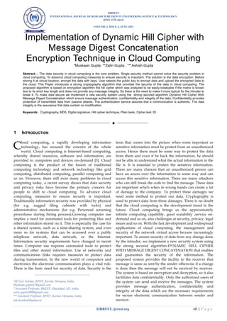 IJRREST
INTERNATIONAL JOURNAL OF RESEARCH REVIEW IN ENGINEERING SCIENCE & TECHNOLOGY
(ISSN 2278–6643)
VOLUME-2, ISSUE-2, JUNE-2013
IJRREST, ijrrest.org 68 | P a g e
Implementation of Dynamic Hill Cipher with
Message Digest Concatenation
Encryption Technique in Cloud Computing
*Muskaan Gupta, **Zatin Gupta , ***Ashish Gupta
Abstract— The data security in cloud computing is the core problem. Single security method cannot solve the security problem in
cloud computing. To advance cloud computing measures to ensure security is important. The solution is the data encryption. Before
storing it at virtual location, encrypt the data with keys. User selects the public key to encrypt data and upload the encrypted data to
the cloud. This Paper introduces a strong cryptography algorithm that provides the security of the data in cloud computing. The
proposed algorithm is based on encryption algorithm the hill cipher which was analyzed to be easily breakable if the matrix is known
due to its short key length and does not provide any message integrity. So there is the need to make it more typical for the intruder to
break it. To make data secure we implement a new security system using the strong secured algorithm Dynamic Hill Cipher With
Message Digest Concatenation which ensure message authentication, confidentiality and integrity of the data. Confidentiality provides
protection of transmitted data from passive attacks. The authentication service assures that a communication is authentic. The data
integrity is the assurance that data contain no modification.
Keywords: Cryptography, MD5, Digital signature, Hill cipher technique, Plain texts, Cipher text, ID.
——————————  ——————————
1 INTRODUCTION
loud computing, a rapidly developing information
technology, has aroused the concern of the whole
world. Cloud computing is Internet-based computing,
whereby shared resources, software and information, are
provided to computers and devices on-demand [3]. Cloud
computing is the product of the fusion of traditional
computing technology and network technology like grid
computing, distributed computing, parallel computing and
so on. However, there still exist many problems in cloud
computing today, a recent survey shows that data security
and privacy risks have become the primary concern for
people to shift to cloud computing. To advance cloud
computing, measures to ensure security is important.
Traditionally information security was provided by physical
(for e.g. rugged filing cabinets with locks) and
administrative mechanisms (for e.g. Personnel screening
procedures during hiring process).Growing computer use
implies a need for automated tools for protecting files and
other information stored on it. This is especially the case for
a shared system, such as a time-sharing system, and even
more so for systems that can be accessed over a public
telephone network, data network, or the Internet.
Information security requirements have changed in recent
times. Computer use requires automated tools to protect
files and other stored information. Use of networks and
communications links requires measures to protect data
during transmission. In the new world of computers and
electronics the electronic communication plays a vital role.
There is the basic need for security of data. Security is the
term that comes into the picture when some important or
sensitive information must be protect from an unauthorized
access. Hence there must be some way to protect the data
from them and even if he hack the information, he should
not be able to understand what the actual information in the
file is. It is essential to protect the sensitive information.
There are many chances that an unauthorized person can
have an access over the information in some way and can
access this sensitive information. There are many attackers
who can still break the code to find the message. These data
are important which when in wrong hands can create a lot
of damage to the company. To protect these damages we
need some method to protect our data. Cryptography is
used to protect data from these damages. There is no doubt
that the cloud computing is the development trend in the
future. Cloud computing brings us the approximately
infinite computing capability, good scalability ,service on-
demand and so on, also challenges at security, privacy, legal
issues and so on. With the fast development and widespread
applications of cloud computing, the management and
security of the network virtual access become increasingly
important. To assure security of data from any change done
by the intruder, we implement a new security system using
the strong secured algorithm-DYNAMIC HILL CIPHER
WITH MESSAGE DIGEST CONCATENATION that enables
and guarantees the security of the information. The
proposed system provides the facility to the receiver that
message is same as sent by the sender otherwise if a change
is done then the message will not be received by receiver.
The system is based on encryption and decryption, so it also
facilitates data confidentiality. Only the authorized users of
the system can send and receive the messages. The system
provides message authentication, confidentiality and
integrity of the data which are the necessary requirements
for secure electronic communication between sender and
receiver.
C
____________________________________
*M.Tech Scholar, RPIIT, Karnal, Haryana, India,
Muskaan.gupta31@gmail.com
**Assistant Professor, RKGIT, Ghaziabad, UP, India,
zatin.gupta2000@gmail.com
*** Assistant Professor, RPIIT, Karnal, Haryana, India,
mtech.ashish@yahoo.in
 