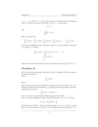 Chapter VI Riemann Integration
x1, x2, . . . , xn, where f = 1. So we may construct n closed intervals, overlapping
only at extremites, denoted Ii for each i ∈ {1, 2, . . . , n} such that
xi ∈ Ii
and
n
i=1
Ii = [ , 1]
Hence, we have that
1
0
f(x) dx =
0
f(x) dx +
I1
f(x) dx +
I2
f(x) dx + · · · +
In
f(x) dx
By a result established in the textbook on page 114, we have that for each such
i, Ii
f(x) dx = 0. Hence,
1
0
f(x) dx =
0
f(x) dx + 0 + 0 + · · · + 0
=
0
f(x) dx
≤
Because is an arbitrary positive number we must have that
1
0
f(x) dx = 0
(Problem 3)
Let f be the function deﬁned in problem 1 part d of chapter IV (also known as
the Thomae function).
Claim:
1
0
f(x) dx
exists
Proof. We use the lemma established on page 118 of the textbook. Let > 0.
We want to ﬁnd two step functions, f1, f2 which bound f from below and above,
respectively, such that
1
0
f2(x) − f1(x) dx <
Let f1 = 0, this is a step function which bounds f from below.
Next, we work to deﬁne the upper bound step function. Let n ∈ N. Denote
S = {x ∈ [0, 1]|f(x) >
1
n
}
We claim that S is ﬁnite. This is because for each x ∈ S, x = a
b where a and b
share no factors besides ±1 and b > 0. We additionally must have that b < n
4
 