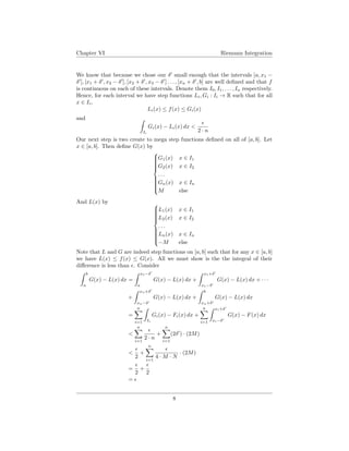 Chapter VI Riemann Integration
We know that because we chose our δ small enough that the intervals [a, x1 −
δ ], [x1 + δ , x2 − δ ], [x2 + δ , x3 − δ ] . . . , [xn + δ , b] are well deﬁned and that f
is continuous on each of these intervals. Denote them I0, I1, . . . , In respectively.
Hence, for each interval we have step functions Li, Gi : Ii → R such that for all
x ∈ Ii,
Li(x) ≤ f(x) ≤ Gi(x)
and
Ii
Gi(x) − Li(x) dx <
2 · n
Our next step is two create to mega step functions deﬁned on all of [a, b]. Let
x ∈ [a, b]. Then deﬁne G(x) by



G1(x) x ∈ I1
G2(x) x ∈ I2
. . .
Gn(x) x ∈ In
M else
And L(x) by 


L1(x) x ∈ I1
L2(x) x ∈ I2
. . .
Ln(x) x ∈ In
−M else
Note that L and G are indeed step functions on [a, b] such that for any x ∈ [a, b]
we have L(x) ≤ f(x) ≤ G(x). All we must show is the the integral of their
diﬀerence is less than . Consider
b
a
G(x) − L(x) dx =
x1−δ
a
G(x) − L(x) dx +
x1+δ
x1−δ
G(x) − L(x) dx + · · ·
+
xn+δ
xn−δ
G(x) − L(x) dx +
b
xn+δ
G(x) − L(x) dx
=
n
i=1 Ii
Gi(x) − Fi(x) dx +
n
i=1
xi+δ
xi−δ
G(x) − F(x) dx
<
n
i=1
2 · n
+
n
i=1
(2δ ) · (2M)
<
2
+
n
i=1
4 · M · N
· (2M)
=
2
+
2
=
8
 