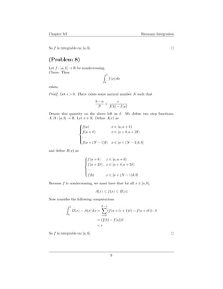 Chapter VI Riemann Integration
So f is integrable on [a, b].
(Problem 8)
Let f : [a, b] → R be nondecreasing.
Claim: Then
b
a
f(x) dx
exists.
Proof. Let > 0. There exists some natural number N such that
b − a
N
<
f(b) − f(a)
Denote this quantity on the above left as δ. We deﬁne two step functions,
A, B : [a, b] → R. Let x ∈ R. Deﬁne A(x) as



f(a) x ∈ [a, a + δ)
f(a + δ) x ∈ [a + δ, a + 2δ)
· · ·
f(a + (N − 1)δ) x ∈ [a + (N − 1)δ, b]
and deﬁne B(x) as



f(a + δ) x ∈ [a, a + δ)
f(a + 2δ) x ∈ [a + δ, a + 2δ)
· · ·
f(b) x ∈ [a + (N − 1)δ, b]
Because f is nondecreasing, we must have that for all x ∈ [a, b],
A(x) ≤ f(x) ≤ B(x)
Now consider the following computations
b
a
B(x) − A(x) dx =
N−1
i=0
(f(a + (i + 1)δ) − f(a + iδ)) · δ
= (f(b) − f(a))δ
<
So f is integrable on [a, b].
9
 