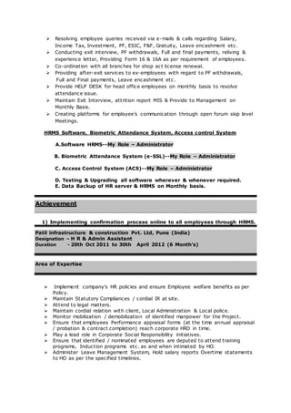  Resolving employee queries received via e-mails & calls regarding Salary,
Income Tax, Investment, PF, ESIC, F&F, Gratuity, Leave encashment etc.
 Conducting exit interview, PF withdrawals, Full and final payments, reliving &
experience letter, Providing Form 16 & 16A as per requirement of employees.
 Co-ordination with all branches for shop act license renewal.
 Providing after-exit services to ex-employees with regard to PF withdrawals,
Full and Final payments, Leave encashment etc.
 Provide HELP DESK for head office employees on monthly basis to resolve
attendance issue.
 Maintain Exit Interview, attrition report MIS & Provide to Management on
Monthly Basis.
 Creating platforms for employee’s communication through open forum skip level
Meetings.
HRMS Software, Biometric Attendance System, Access control System
A.Software HRMS--My Role – Administrator
B. Biometric Attendance System (e-SSL)--My Role – Administrator
C. Access Control System (ACS)--My Role – Administrator
D. Testing & Upgrading all software wherever & whenever required.
E. Data Backup of HR server & HRMS on Monthly basis.
Achievement
1) Implementing confirmation process online to all employees through HRMS.
Patil infrastructure & construction Pvt. Ltd, Pune (India)
Designation – H R & Admin Assistant
Duration - 20th Oct 2011 to 30th April 2012 (6 Month’s)
Area of Expertise
 Implement company's HR policies and ensure Employee welfare benefits as per
Policy.
 Maintain Statutory Compliances / cordial IR at site.
 Attend to legal matters.
 Maintain cordial relation with client, Local Administration & Local police.
 Monitor mobilization / demobilization of identified manpower for the Project.
 Ensure that employees Performance appraisal forms (at the time annual appraisal
/ probation & contract completion) reach corporate HRD in time.
 Play a lead role in Corporate Social Responsibility initiatives.
 Ensure that identified / nominated employees are deputed to attend training
programs, Induction programs etc. as and when intimated by HO.
 Administer Leave Management System, Hold salary reports Overtime statements
to HO as per the specified timelines.
 