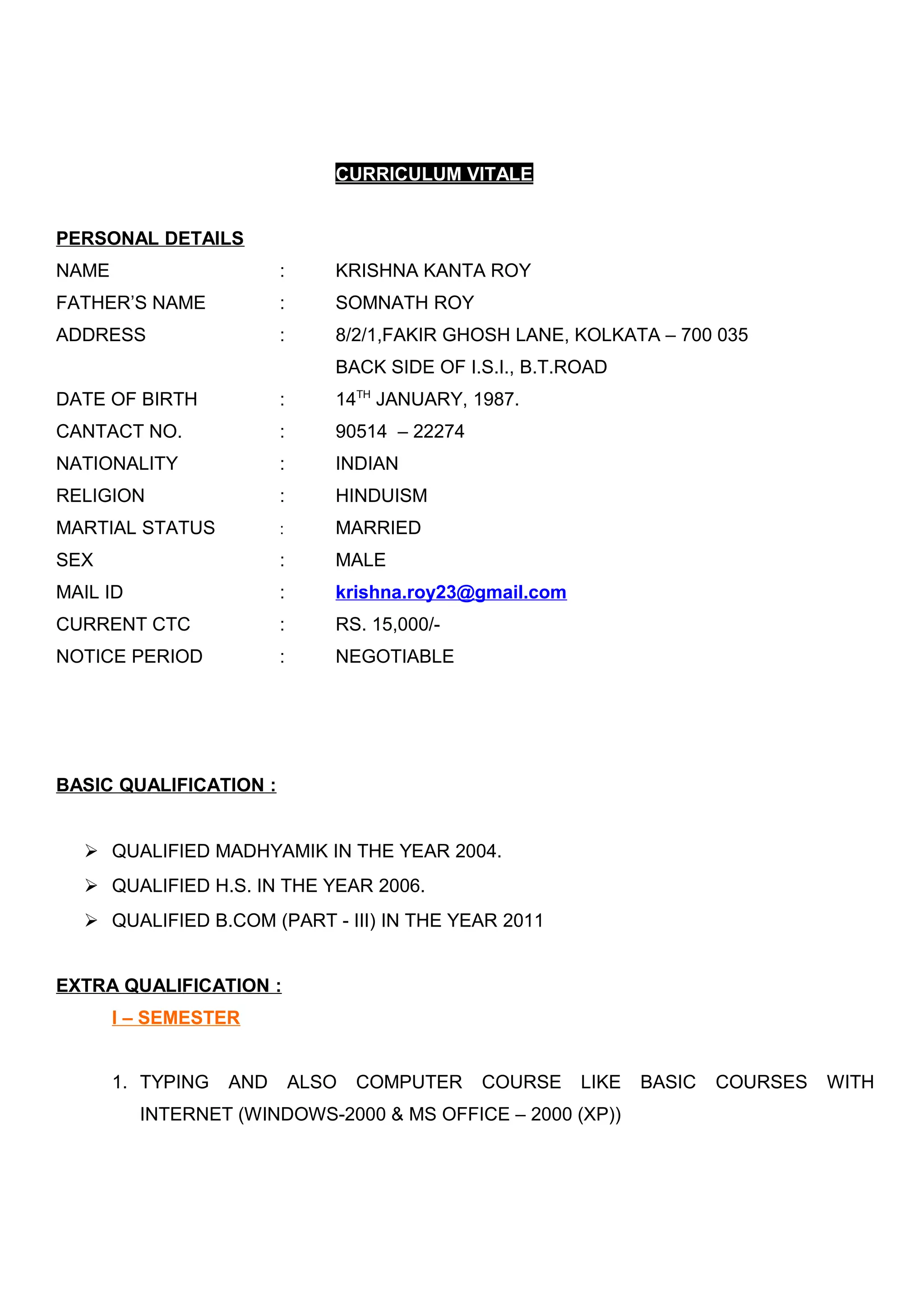 CURRICULUM VITALE
PERSONAL DETAILS
NAME : KRISHNA KANTA ROY
FATHER’S NAME : SOMNATH ROY
ADDRESS : 8/2/1,FAKIR GHOSH LANE, KOLKATA – 700 035
BACK SIDE OF I.S.I., B.T.ROAD
DATE OF BIRTH : 14TH
JANUARY, 1987.
CANTACT NO. : 90514 – 22274
NATIONALITY : INDIAN
RELIGION : HINDUISM
MARTIAL STATUS : MARRIED
SEX : MALE
MAIL ID : krishna.roy23@gmail.com
CURRENT CTC : RS. 15,000/-
NOTICE PERIOD : NEGOTIABLE
BASIC QUALIFICATION :
 QUALIFIED MADHYAMIK IN THE YEAR 2004.
 QUALIFIED H.S. IN THE YEAR 2006.
 QUALIFIED B.COM (PART - III) IN THE YEAR 2011
EXTRA QUALIFICATION :
I – SEMESTER
1. TYPING AND ALSO COMPUTER COURSE LIKE BASIC COURSES WITH
INTERNET (WINDOWS-2000 & MS OFFICE – 2000 (XP))
 
