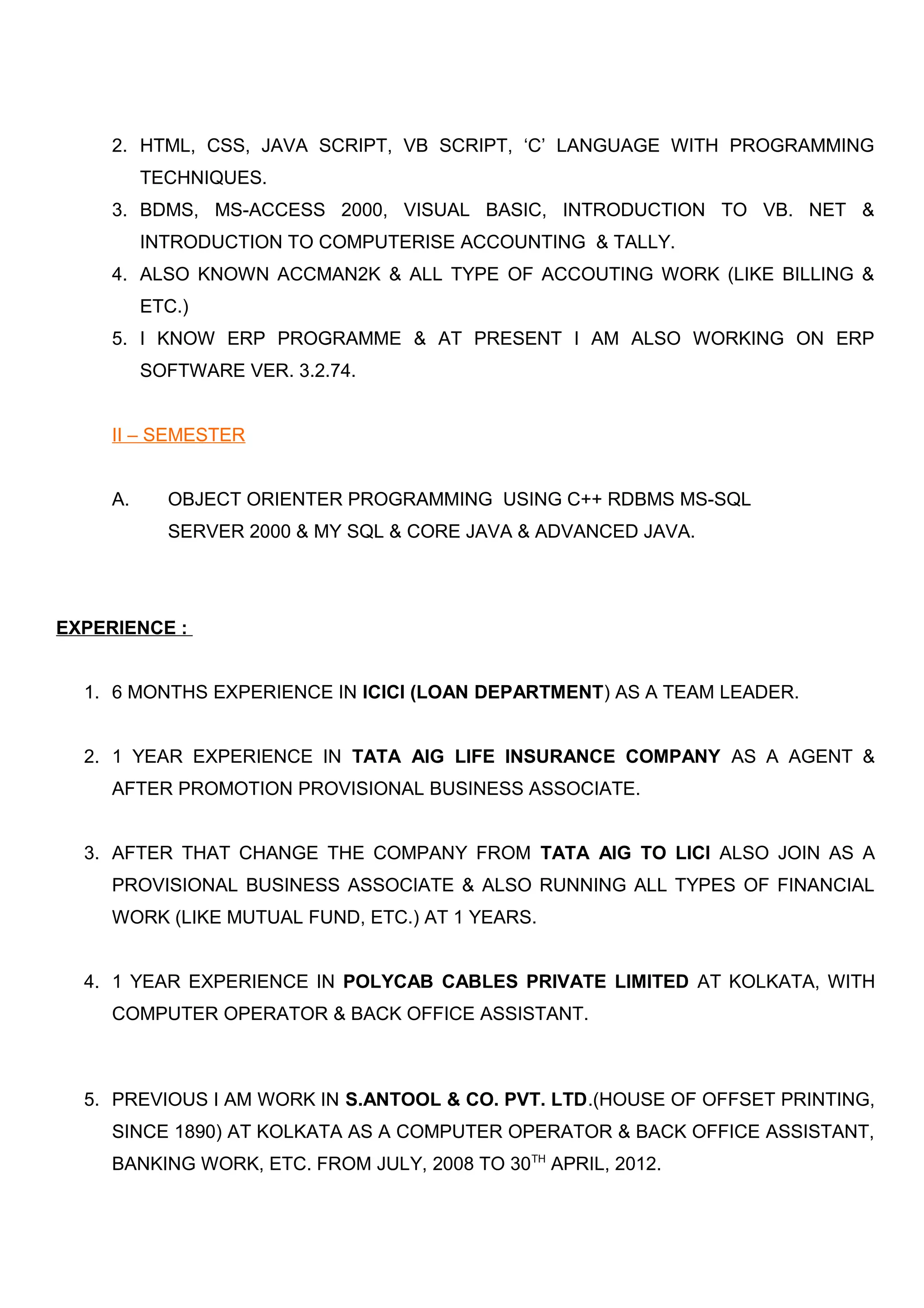 2. HTML, CSS, JAVA SCRIPT, VB SCRIPT, ‘C’ LANGUAGE WITH PROGRAMMING
TECHNIQUES.
3. BDMS, MS-ACCESS 2000, VISUAL BASIC, INTRODUCTION TO VB. NET &
INTRODUCTION TO COMPUTERISE ACCOUNTING & TALLY.
4. ALSO KNOWN ACCMAN2K & ALL TYPE OF ACCOUTING WORK (LIKE BILLING &
ETC.)
5. I KNOW ERP PROGRAMME & AT PRESENT I AM ALSO WORKING ON ERP
SOFTWARE VER. 3.2.74.
II – SEMESTER
A. OBJECT ORIENTER PROGRAMMING USING C++ RDBMS MS-SQL
SERVER 2000 & MY SQL & CORE JAVA & ADVANCED JAVA.
EXPERIENCE :
1. 6 MONTHS EXPERIENCE IN ICICI (LOAN DEPARTMENT) AS A TEAM LEADER.
2. 1 YEAR EXPERIENCE IN TATA AIG LIFE INSURANCE COMPANY AS A AGENT &
AFTER PROMOTION PROVISIONAL BUSINESS ASSOCIATE.
3. AFTER THAT CHANGE THE COMPANY FROM TATA AIG TO LICI ALSO JOIN AS A
PROVISIONAL BUSINESS ASSOCIATE & ALSO RUNNING ALL TYPES OF FINANCIAL
WORK (LIKE MUTUAL FUND, ETC.) AT 1 YEARS.
4. 1 YEAR EXPERIENCE IN POLYCAB CABLES PRIVATE LIMITED AT KOLKATA, WITH
COMPUTER OPERATOR & BACK OFFICE ASSISTANT.
5. PREVIOUS I AM WORK IN S.ANTOOL & CO. PVT. LTD.(HOUSE OF OFFSET PRINTING,
SINCE 1890) AT KOLKATA AS A COMPUTER OPERATOR & BACK OFFICE ASSISTANT,
BANKING WORK, ETC. FROM JULY, 2008 TO 30TH
APRIL, 2012.
 
