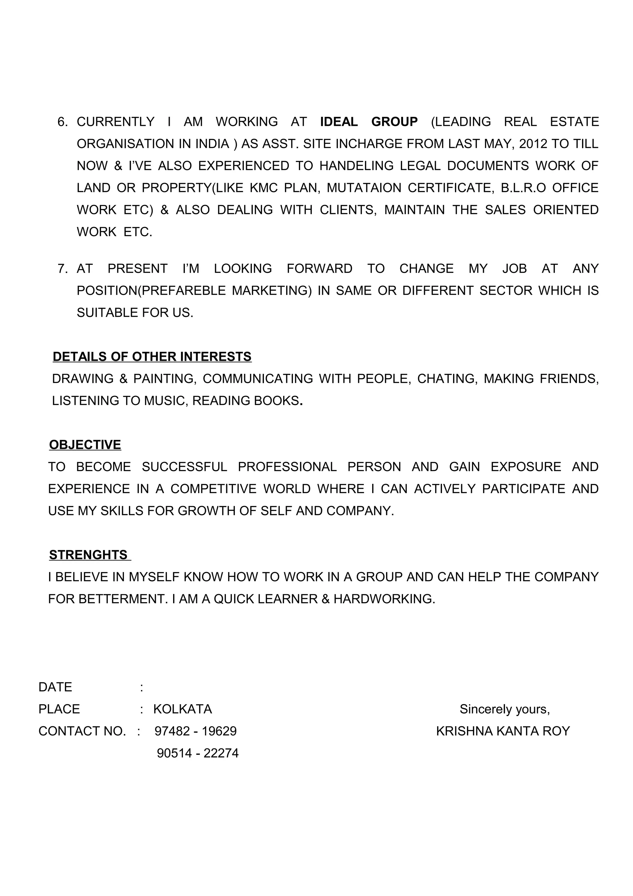 6. CURRENTLY I AM WORKING AT IDEAL GROUP (LEADING REAL ESTATE
ORGANISATION IN INDIA ) AS ASST. SITE INCHARGE FROM LAST MAY, 2012 TO TILL
NOW & I’VE ALSO EXPERIENCED TO HANDELING LEGAL DOCUMENTS WORK OF
LAND OR PROPERTY(LIKE KMC PLAN, MUTATAION CERTIFICATE, B.L.R.O OFFICE
WORK ETC) & ALSO DEALING WITH CLIENTS, MAINTAIN THE SALES ORIENTED
WORK ETC.
7. AT PRESENT I’M LOOKING FORWARD TO CHANGE MY JOB AT ANY
POSITION(PREFAREBLE MARKETING) IN SAME OR DIFFERENT SECTOR WHICH IS
SUITABLE FOR US.
DETAILS OF OTHER INTERESTS
DRAWING & PAINTING, COMMUNICATING WITH PEOPLE, CHATING, MAKING FRIENDS,
LISTENING TO MUSIC, READING BOOKS.
OBJECTIVE
TO BECOME SUCCESSFUL PROFESSIONAL PERSON AND GAIN EXPOSURE AND
EXPERIENCE IN A COMPETITIVE WORLD WHERE I CAN ACTIVELY PARTICIPATE AND
USE MY SKILLS FOR GROWTH OF SELF AND COMPANY.
STRENGHTS
I BELIEVE IN MYSELF KNOW HOW TO WORK IN A GROUP AND CAN HELP THE COMPANY
FOR BETTERMENT. I AM A QUICK LEARNER & HARDWORKING.
DATE :
PLACE : KOLKATA Sincerely yours,
CONTACT NO. : 97482 - 19629 KRISHNA KANTA ROY
90514 - 22274
 