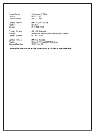 Contact Person : Emmanuel S White
Position : H.O.D TuT
Contact Number : 012 382 9637
Contact Person : Mr. Jb Van Niekerk
Position : Lecturer
Contact : 012 382 9633
Contact Person : Mr. E.E Mampho
Position : Principal( Kwamhlanga Secondary School)
Contact Number : 0139472435
Contact Person : Mr. MD Malope
Position : School Principal (CPC College)
Contact Number : 0723136190
I hereby declare that the above information is correct in every respect.
 