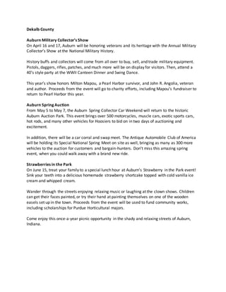 Dekalb County
Auburn Military Collector’s Show
On April 16 and 17, Auburn will be honoring veterans and its heritage with the Annual Military
Collector’s Show at the National Military History.
History buffs and collectors will come from all over to buy, sell, and trade military equipment.
Pistols, daggers, rifles, patches, and much more will be on display for visitors. Then, attend a
40’s style party at the WWII Canteen Dinner and Swing Dance.
This year’s show honors Milton Mapou, a Pearl Harbor survivor, and John R. Angolia, veteran
and author. Proceeds from the event will go to charity efforts, including Mapou’s fundraiser to
return to Pearl Harbor this year.
Auburn Spring Auction
From May 5 to May 7, the Auburn Spring Collector Car Weekend will return to the historic
Auburn Auction Park. This event brings over 500 motorcycles, muscle cars, exotic sports cars,
hot rods, and many other vehicles for Hoosiers to bid on in two days of auctioning and
excitement.
In addition, there will be a car corral and swap meet. The Antique Automobile Club of America
will be holding its Special National Spring Meet on site as well, bringing as many as 300 more
vehicles to the auction for customers and bargain-hunters. Don’t miss this amazing spring
event, when you could walk away with a brand new ride.
Strawberries in the Park
On June 15, treat your family to a special lunch hour at Auburn’s Strawberry in the Park event!
Sink your teeth into a delicious homemade strawberry shortcake topped with cold vanilla ice
cream and whipped cream.
Wander through the streets enjoying relaxing music or laughing at the clown shows. Children
can get their faces painted, or try their hand at painting themselves on one of the wooden
easels set up in the town. Proceeds from the event will be used to fund community works,
including scholarships for Purdue Horticultural majors.
Come enjoy this once-a-year picnic opportunity in the shady and relaxing streets of Auburn,
Indiana.
 