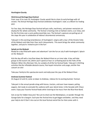 Huntington County
53rd Annual Heritage Days Festival
From June 15 to June 19, Huntington County would like to share its early heritage with all
visitors. The Annual Heritage Days Festival celebrates Huntington’s roots as a Miami fur-trading
post.
For four days, the Heritage Days Festival will put crafts, machinery, and pioneer reenactors on
display for the whole community. The festival is hosting a hot-air balloon event, a car show, and
for the first time ever a semi-professional bike race. The festival’s sponsors are pulling out all
the stops this year in celebration of Indiana’s bicentennial anniversary.
Take part in this exciting remembrance of Huntington’s origins with a tour of the Historic Forks
of the Wabash and rides from Poor Jack’s Amusements. This event brings the whole community
together, and you’re invited to join in the fun!
Splash on the Wabash
Ready for a day filled with water and adventure? Join the fun on July 9 with Huntington’s Splash
on the Wabash!
Kick the day off with a lazy float down the Wabash River on an inner tube. A bus will take
groups to the launch site, where you’ll spend an hour or so floating back to the Forks of the
Wabash. When the afternoon hits, try samples of all the fun festival foods. Take part in thrilling
activities like the inflatable obstacle course, free kayak instruction and usage, and the free
concert on-site!
Take your family to this spectacular event and rediscover the joys of the Wabash River.
Andrews Summer Festival
On August 12 and 13, come on down to Andrews, Indiana for its exciting Summer Festival.
Take part in the annual parade along with horses, tractors, and even lawn mowers pulling
wagons. Get ready to serenade the audience with your dulcet tones in the Karaoke with Chase
event. Enjoy your favorite festival foods while listening to live music from the Blue River Band.
Got an eye for hidden treasures? Be sure to check out the Marketplace, or wander through the
Garage Sales for a bargain. Each year the festival tries to get bigger and better, and they need
your help to do it! Don’t miss out on this local festival and all the fun that comes with it.
 