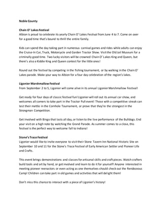 Noble County
Chain O’ Lakes Festival
Albion is proud to celebrate its yearly Chain O’ Lakes Festival from June 4 to 7. Come on over
for a good time that’s bound to thrill the entire family.
Kids can spend the day taking part in numerous carnival games and rides while adults can enjoy
the Cruise-In Car, Truck, Motorcycle and Garden Tractor Show. Visit the Old Jail Museum for a
criminally good time. Two lucky visitors will be crowned Chain O’ Lakes King and Queen, but
there’s also a Kiddie King and Queen contest for the little ones!
Round out the festival by competing in the fishing tournament, or by walking in the Chain O’
Lakes parade. Make your way to Albion for a four day celebration of the region’s lakes.
Ligonier Marshmallow Festival
From September 2 to 5, Ligonier will come alive in its annual Ligonier Marshmallow Festival!
Get ready for four days of classic festival fun! Ligonier will roll out its annual car show, and
welcomes all comers to take part in the Tractor Pull event! Those with a competitive streak can
test their mettle in the Cornhole Tournament, or prove that they’re the strongest in the
Strongman Competition.
Get involved with Bingo that lasts all day, or listen to the live performance of the Bulldogs. End
your visit on a high note by watching the Grand Parade. As summer comes to a close, this
festival is the perfect way to welcome fall to Indiana!
Stone’s Trace Festival
Ligonier would like to invite everyone to visit their Stone Tavern Inn National Historic Site on
September 10 and 11 for the Stone's Trace Festival of Early American Settler and Pioneer Life
and Crafts.
This event brings demonstrations and classes for artisanal skills and craft pieces. Watch crafters
build tools and art by hand, or get involved and learn to do it for yourself! Anyone interested in
meeting pioneer reenactors or even acting as one themselves should check out the Rendezvous
Camp! Children can take part in old games and activities that will delight them!
Don’t miss this chance to interact with a piece of Ligonier’s history!
 