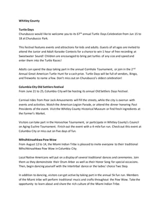 Whitley County
Turtle Days
Churubusco would like to welcome you to its 67th annual Turtle Days Celebration from Jun 15 to
18 at Churubusco Park.
This festival features events and attractions for kids and adults. Guests of all ages are invited to
attend the Junior and Adult Karaoke Contests for a chance to win 1 hour of free recording at
Sweetwater Sound! Children are encouraged to bring pet turtles of any size and speed and
enter them into the Turtle Races!
Adults can spend the days taking part in the annual Cornhole Tournament, or join in the 2nd
Annual Great American Turtle Hunt for a cash prize. Turtle Days will be full of vendors, Bingo,
and fireworks to name a few. Don’t miss out on Churubusco’s oldest celebration!
Columbia City Old Settlers Festival
From June 21 to 25, Columbia City will be hosting its annual Old Settlers Days Festival.
Carnival rides from Poor Jack Amusements will fill the streets, while the city is overrun with
events and activities. Watch the American Legion Parade, or attend the dinner honoring Past
Presidents of the event. Visit the Whitley County Historical Museum or find fresh ingredients at
the Farmer’s Market.
Visitors can take part in the Horseshoe Tournament, or participate in Whitley County’s Council
on Aging Euchre Tournament. Finish out the event with a 4-mile fun run. Check out this event at
Columbia City or miss out on five days of fun.
Mihsihkinaahkwa Pow Wow
From August 12 to 14, the Miami Indian Tribe is pleased to invite everyone to their traditional
Mihsihkinaahkwa Pow Wow in Columbia City.
Local Native Americans will put on a display of several traditional dances and ceremonies. Join
them as they demonstrate their Drum Arbor as well as their Honor Song for special occasions.
Then, begin dancing yourself with the Intertribal dance or the ladies’ choice Two Step.
In addition to dancing, visitors can get active by taking part in the annual 5k fun run. Members
of the Miami tribe will perform traditional music and crafts throughout the Pow Wow. Take the
opportunity to learn about and share the rich culture of the Miami Indian Tribe.
 