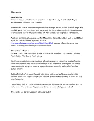 Allen County
Fairy Tale Fest
Join us at the Arts United Center in Fort Wayne on Saturday, May 14 for the Fort Wayne
Youththeatre’s 3rd annual Fairy Tale Fest!
The event will feature four different performances through the day on four different stages. For
just $20, visitors can get a ticket to all four shows! On the schedule are classic stories like Alice
in Wonderland and The Magnificent Plan, but there will be a few surprises in store as well.
Auditions for Alice in Wonderland and The Magnificent Plan will be held on April 12 and 13 from
4 p.m. to 7 p.m. for anyone age 7 and up. Visit
http://www.fortwayneyoutheatre.org/#!audition/c10ad for more information about your
chance to participate in or see your kids in the show!
Cherry Blossom Festival
On May 15, Fort Wayne is excited to once again host the annual Fort Wayne Cherry Blossom
Festival at the Allen County Public Library.
Join the community in learning about and celebrating Japanese culture in a variety of events.
From martial arts displays and traditional dances to tea ceremonies and origami, this festival
has something for everyone. Immerse yourself in the ancient crafts and rituals of another
culture entirely.
But this festival isn’t all about the past. Enjoy some modern icons of Japanese culture like
karaoke, anime, and cosplay. Delight your kids with games and face painting, or watch the carp
kites fly together!
Have a poetic soul, or a character costume you’re just dying to show off? Get involved with the
haiku competition or the cosplay contest and show everyone what you’re made of!
This event is one day only, so don’t let it pass you by!
 