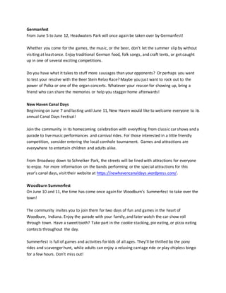 Germanfest
From June 5 to June 12, Headwaters Park will once again be taken over by Germanfest!
Whether you come for the games, the music, or the beer, don’t let the summer slip by without
visiting at least once. Enjoy traditional German food, folk songs, and craft tents, or get caught
up in one of several exciting competitions.
Do you have what it takes to stuff more sausages than your opponents? Or perhaps you want
to test your resolve with the Beer Stein Relay Race? Maybe you just want to rock out to the
power of Polka or one of the organ concerts. Whatever your reason for showing up, bring a
friend who can share the memories or help you stagger home afterwards!
New Haven Canal Days
Beginning on June 7 and lasting until June 11, New Haven would like to welcome everyone to its
annual Canal Days Festival!
Join the community in its homecoming celebration with everything from classic car shows and a
parade to live music performances and carnival rides. For those interested in a little friendly
competition, consider entering the local cornhole tournament. Games and attractions are
everywhere to entertain children and adults alike.
From Broadway down to Schnelker Park, the streets will be lined with attractions for everyone
to enjoy. For more information on the bands performing or the special attractions for this
year’s canal days, visit their website at https://newhavencanaldays.wordpress.com/.
Woodburn Summerfest
On June 10 and 11, the time has come once again for Woodburn’s Summerfest to take over the
town!
The community invites you to join them for two days of fun and games in the heart of
Woodburn, Indiana. Enjoy the parade with your family, and later watch the car show roll
through town. Have a sweet tooth? Take part in the cookie stacking, pie eating, or pizza eating
contests throughout the day.
Summerfest is full of games and activities for kids of all ages. They’ll be thrilled by the pony
rides and scavenger hunt, while adults can enjoy a relaxing carriage ride or play chipless bingo
for a few hours. Don’t miss out!
 