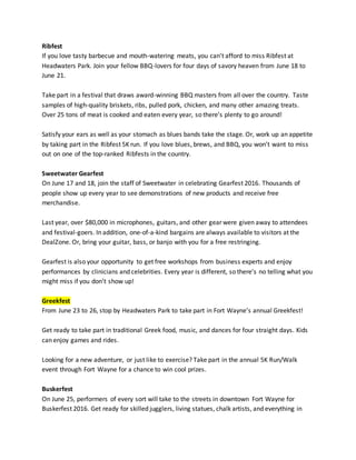 Ribfest
If you love tasty barbecue and mouth-watering meats, you can’t afford to miss Ribfest at
Headwaters Park. Join your fellow BBQ-lovers for four days of savory heaven from June 18 to
June 21.
Take part in a festival that draws award-winning BBQ masters from all over the country. Taste
samples of high-quality briskets, ribs, pulled pork, chicken, and many other amazing treats.
Over 25 tons of meat is cooked and eaten every year, so there’s plenty to go around!
Satisfy your ears as well as your stomach as blues bands take the stage. Or, work up an appetite
by taking part in the Ribfest 5K run. If you love blues, brews, and BBQ, you won’t want to miss
out on one of the top-ranked Ribfests in the country.
Sweetwater Gearfest
On June 17 and 18, join the staff of Sweetwater in celebrating Gearfest 2016. Thousands of
people show up every year to see demonstrations of new products and receive free
merchandise.
Last year, over $80,000 in microphones, guitars, and other gear were given away to attendees
and festival-goers. In addition, one-of-a-kind bargains are always available to visitors at the
DealZone. Or, bring your guitar, bass, or banjo with you for a free restringing.
Gearfest is also your opportunity to get free workshops from business experts and enjoy
performances by clinicians and celebrities. Every year is different, so there’s no telling what you
might miss if you don’t show up!
Greekfest
From June 23 to 26, stop by Headwaters Park to take part in Fort Wayne’s annual Greekfest!
Get ready to take part in traditional Greek food, music, and dances for four straight days. Kids
can enjoy games and rides.
Looking for a new adventure, or just like to exercise? Take part in the annual 5K Run/Walk
event through Fort Wayne for a chance to win cool prizes.
Buskerfest
On June 25, performers of every sort will take to the streets in downtown Fort Wayne for
Buskerfest 2016. Get ready for skilled jugglers, living statues, chalk artists, and everything in
 