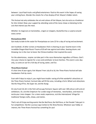 between. Local food trucks and gifted entertainers flock to this event in the hopes of seeing
your smiling faces. Wander the streets for a free display of Fort Wayne’s hidden talent.
This festival not only celebrates the art and culture of Fort Wayne, but also acts as a fundraiser
for Arts United. Show your support by attending some of the many shows or donating to the
acts that interest you the most.
Whether its magicians or marionettes, singers or steppers, Buskerfest has a surprise around
every corner.
Riverpalooza 2016
Get ready to take to the water for Riverpalooza on June 25 for a day of racing and excitement.
Join hundreds of other visitors at Headwaters Park in cheering on your favorite team in the
incredible Dragon Boat Races! Teams of 20 will row against each other, beating drums and
throwing rice in the river to honor the Chinese tradition that inspired the event.
For the adventurous, anyone can take part in the races themselves regardless of fitness. Don’t
miss your chance to register for a race and contribute to local charities. This event is one-day-
only, so come on out for a full day of racing, water, and fun.
Three Rivers Festival
It’s that time of year again, Fort Wayne! From July 8 to 16, the Three Rivers Festival will take
Headwaters Park by storm.
Even with 9 days to enjoy it, you might have trouble seeing all of the wonderful attractions at
the Three Rivers Festival. Carnival rides will fill the area, including a Ferris Wheel and attractions
like the Ring of Fire, the Super Jet, and the Bungi.
On July 9 and 10, Art in the Park will occupy Freimann Square with over 100 artisan craft and art
exhibitions. Or, visit the Emporium for a wide range of mementos, merchandise, and meals to
excite your inner shopper. For a more exotic experience, visit the International Village for
traditional foreign crafts, shows, and stories.
That’s not all! Enjoy exciting events like the Bed Race, the Raft Race, or the Parade! Take part in
fun competitions like the Luscious Legs Contest or the Brew Review. Whatever your hobby or
interest, the Three Rivers Festival has something for you!
 