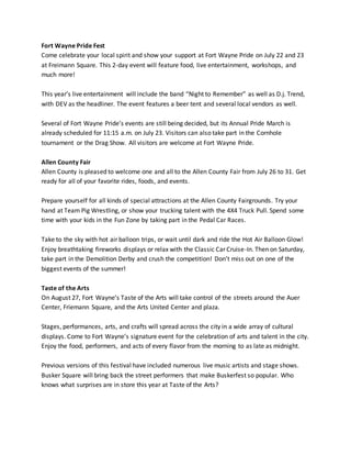 Fort Wayne Pride Fest
Come celebrate your local spirit and show your support at Fort Wayne Pride on July 22 and 23
at Freimann Square. This 2-day event will feature food, live entertainment, workshops, and
much more!
This year’s live entertainment will include the band “Night to Remember” as well as D.j. Trend,
with DEV as the headliner. The event features a beer tent and several local vendors as well.
Several of Fort Wayne Pride’s events are still being decided, but its Annual Pride March is
already scheduled for 11:15 a.m. on July 23. Visitors can also take part in the Cornhole
tournament or the Drag Show. All visitors are welcome at Fort Wayne Pride.
Allen County Fair
Allen County is pleased to welcome one and all to the Allen County Fair from July 26 to 31. Get
ready for all of your favorite rides, foods, and events.
Prepare yourself for all kinds of special attractions at the Allen County Fairgrounds. Try your
hand at Team Pig Wrestling, or show your trucking talent with the 4X4 Truck Pull. Spend some
time with your kids in the Fun Zone by taking part in the Pedal Car Races.
Take to the sky with hot air balloon trips, or wait until dark and ride the Hot Air Balloon Glow!
Enjoy breathtaking fireworks displays or relax with the Classic Car Cruise-In. Then on Saturday,
take part in the Demolition Derby and crush the competition! Don’t miss out on one of the
biggest events of the summer!
Taste of the Arts
On August 27, Fort Wayne’s Taste of the Arts will take control of the streets around the Auer
Center, Friemann Square, and the Arts United Center and plaza.
Stages, performances, arts, and crafts will spread across the city in a wide array of cultural
displays. Come to Fort Wayne’s signature event for the celebration of arts and talent in the city.
Enjoy the food, performers, and acts of every flavor from the morning to as late as midnight.
Previous versions of this festival have included numerous live music artists and stage shows.
Busker Square will bring back the street performers that make Buskerfest so popular. Who
knows what surprises are in store this year at Taste of the Arts?
 