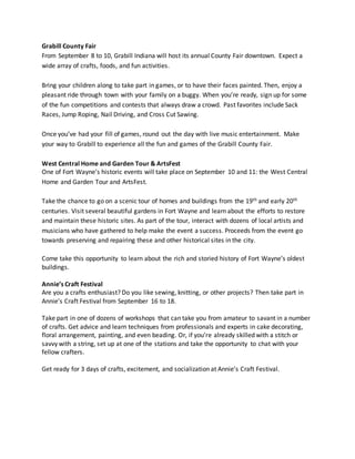 Grabill County Fair
From September 8 to 10, Grabill Indiana will host its annual County Fair downtown. Expect a
wide array of crafts, foods, and fun activities.
Bring your children along to take part in games, or to have their faces painted. Then, enjoy a
pleasant ride through town with your family on a buggy. When you’re ready, sign up for some
of the fun competitions and contests that always draw a crowd. Past favorites include Sack
Races, Jump Roping, Nail Driving, and Cross Cut Sawing.
Once you’ve had your fill of games, round out the day with live music entertainment. Make
your way to Grabill to experience all the fun and games of the Grabill County Fair.
West Central Home and Garden Tour & ArtsFest
One of Fort Wayne’s historic events will take place on September 10 and 11: the West Central
Home and Garden Tour and ArtsFest.
Take the chance to go on a scenic tour of homes and buildings from the 19th and early 20th
centuries. Visit several beautiful gardens in Fort Wayne and learn about the efforts to restore
and maintain these historic sites. As part of the tour, interact with dozens of local artists and
musicians who have gathered to help make the event a success. Proceeds from the event go
towards preserving and repairing these and other historical sites in the city.
Come take this opportunity to learn about the rich and storied history of Fort Wayne’s oldest
buildings.
Annie’s Craft Festival
Are you a crafts enthusiast? Do you like sewing, knitting, or other projects? Then take part in
Annie’s Craft Festival from September 16 to 18.
Take part in one of dozens of workshops that can take you from amateur to savant in a number
of crafts. Get advice and learn techniques from professionals and experts in cake decorating,
floral arrangement, painting, and even beading. Or, if you’re already skilled with a stitch or
savvy with a string, set up at one of the stations and take the opportunity to chat with your
fellow crafters.
Get ready for 3 days of crafts, excitement, and socialization at Annie’s Craft Festival.
 