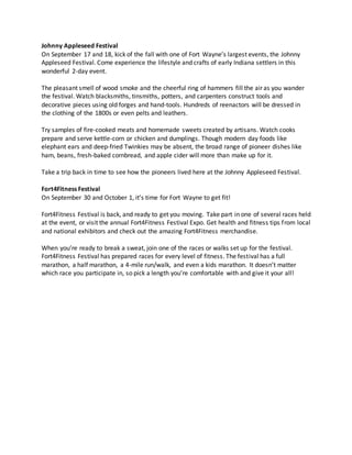 Johnny Appleseed Festival
On September 17 and 18, kick of the fall with one of Fort Wayne’s largest events, the Johnny
Appleseed Festival. Come experience the lifestyle and crafts of early Indiana settlers in this
wonderful 2-day event.
The pleasant smell of wood smoke and the cheerful ring of hammers fill the air as you wander
the festival. Watch blacksmiths, tinsmiths, potters, and carpenters construct tools and
decorative pieces using old forges and hand-tools. Hundreds of reenactors will be dressed in
the clothing of the 1800s or even pelts and leathers.
Try samples of fire-cooked meats and homemade sweets created by artisans. Watch cooks
prepare and serve kettle-corn or chicken and dumplings. Though modern day foods like
elephant ears and deep-fried Twinkies may be absent, the broad range of pioneer dishes like
ham, beans, fresh-baked cornbread, and apple cider will more than make up for it.
Take a trip back in time to see how the pioneers lived here at the Johnny Appleseed Festival.
Fort4Fitness Festival
On September 30 and October 1, it’s time for Fort Wayne to get fit!
Fort4Fitness Festival is back, and ready to get you moving. Take part in one of several races held
at the event, or visit the annual Fort4Fitness Festival Expo. Get health and fitness tips from local
and national exhibitors and check out the amazing Fort4Fitness merchandise.
When you’re ready to break a sweat, join one of the races or walks set up for the festival.
Fort4Fitness Festival has prepared races for every level of fitness. The festival has a full
marathon, a half marathon, a 4-mile run/walk, and even a kids marathon. It doesn’t matter
which race you participate in, so pick a length you’re comfortable with and give it your all!
 