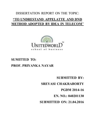 DISSERTATION REPORT ON THE TOPIC:
“TO UNDRESTAND APPELATTE AND DND
METHOD ADOPTED BY IDEA IN TELECOM”
SUMITTED TO:
PROF. PRIYANKA NAYAR
SUBMITTED BY:
SREYASI CHAKRABORTY
PGDM 2014-16
EN. NO.: 040201130
SUBMITTED ON: 21.04.2016
 
