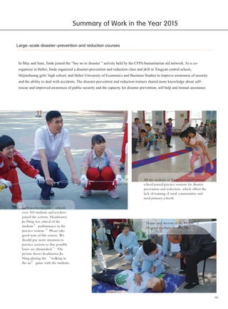 09
Large-scale disaster-prevention and reduction courses
In May and June, Jinde joined the “Say no to disaster ” activity held by the CFPA humanitarian aid network. As a co-
organizer in Hebei, Jinde organized a disaster-prevention and reduction class and drill in Xingyan central school,
Shijiazhuang girls’ high school, and Hebei University of Economics and Business Studies to improve awareness of security
and the ability to deal with accidents. The disaster-prevention and reduction trainers shared more knowledge about self-
rescue and improved awareness of public security and the capacity for disaster prevention, self help and mutual assistance.
In Shijiazhuang girls’ school,
over 300 students and teachers
joined the activity. Headmaster
Jia Ning was critical of the
students’ performance in the
practice session: ”Please take
good note of this session. We
should pay more attention to
practice sessions so that possible
losses are diminished.” The
picture shows headmaster Jia
Ning playing the “walking in
the air” game with the students.
Nurses and doctors of the People’s
Hospital teaching about CPR.
All the students of Xingyan central primary
school joined practice sessions for disaster
prevention and reduction, which offsets the
lack of training of rural communities and
rural primary schools.
Summary of Work in the Year 2015
 