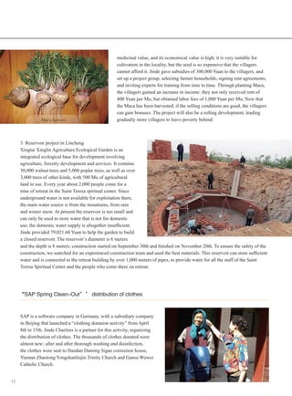 12
3. Reservoir project in Lincheng
Xingtai Xinglin Agriculture Ecological Garden is an
integrated ecological base for development involving
agriculture, forestry development and services. It contains
30,000 walnut trees and 5,000 poplar trees, as well as over
3,000 trees of other kinds, with 500 Mu of agricultural
land in use. Every year about 2,000 people come for a
time of retreat in the Saint Teresa spiritual center. Since
underground water is not available for exploitation there,
the main water source is from the mountains, from rain
and winter snow. At present the reservoir is too small and
can only be used to store water that is not for domestic
use; the domestic water supply is altogether insufficient.
Jinde provided 79,021.60 Yuan to help the garden to build
a closed reservoir. The reservoir’s diameter is 6 meters
medicinal value, and its economical value is high; it is very suitable for
cultivation in the locality, but the seed is so expensive that the villagers
cannot afford it. Jinde gave subsidies of 300,000 Yuan to the villagers, and
set up a project group, selecting farmer households, signing rent agreements,
and inviting experts for training from time to time. Through planting Maca,
the villagers gained an increase in income: they not only received rent of
400 Yuan per Mu, but obtained labor fees of 1,000 Yuan per Mu. Now that
the Maca has been harvested, if the selling conditions are good, the villagers
can gain bonuses. The project will also be a rolling development, leading
gradually more villagers to leave poverty behind.　　Maca harvest
and the depth is 8 meters; construction started on September 30th and finished on November 20th. To ensure the safety of the
construction, we searched for an experienced construction team and used the best materials. This reservoir can store sufficient
water and is connected to the retreat building by over 1,000 meters of pipes, to provide water for all the staff of the Saint
Teresa Spiritual Center and the people who come there on retreat.
“SAP Spring Clean-Out’’ distribution of clothes
SAP is a software company in Germany, with a subsidiary company
in Beijing that launched a “clothing donation activity” from April
8th to 15th. Jinde Charities is a partner for this activity, organizing
the distribution of clothes. The thousands of clothes donated were
almost new; after and after thorough washing and disinfection,
the clothes were sent to Handan Daming Sigao correction house,
Yunnan Zhaotong Yongshanliujin Trinity Church and Gansu Wuwei
Catholic Church.
 