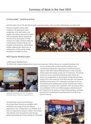 13
Chinese people’s parenting seminar
From December 11th to 12th, the Chinese people’s parenting seminar, which was held in Shijiazhuang, was led by Jinde
Charities Foundation and the Amity
Foundation. 40 organizations which
conduct basic level child welfare work
together with scholars and specialists talked
with governmental officials, planning the
direction for the development of Child-
rearing in our country, aiming at enhancing
communication and improving the self-
discipline of the profession, and benefiting
children, improving the effectiveness of
welfare policy in China and the healthy
development of children in China.
NGO Capacity-Building Project
1.NGO Capacity-Building Project
The NGOs with a religious background are become more numerous; Catholic dioceses are continually launching work
services, but their professionalism should be enhanced. And
communication among these organizations is limited and needs to
improve. Jinde NGO Capacity-Building Project is a three-year plan
which contains four training sessions and 15 sub-projects. The training
sessions are to give a professional theoretical input, and the sub-
projects are an opportunity for practicing the concepts that have been
learned. 2015 is the second year of the three-year plan. Last August we
held third training session. Five sub-projects were begun in this year.
The Guizhou goose-breeding project and the Xianxian rural women’s
psychological care project were completed in 2014; the projects which
were undertaken in 2015 were rubbish-separation and processing for
the Liming Home, the training of Tianjin child psychology counseling
personnel and a psychological counseling project for the 60-65 age
group in Xianxian.
Peter Drucker, a senior lecturer in social
organization learning center, Mr. Xue Jianxin
shared the practice of the five leading behavior.
2.Cerebral Palsy Network and TOT project
The Cerebral Palsy Network was founded in 2007,
launched by four managers from four different
organizations. Now 50 organizations are affiliated, 20 of
them civil organizations caring for orphans. The Cerebral
Palsy Network achieved significant results through
professional training and resource-sharing, but still needed
Summary of Work in the Year 2015
 