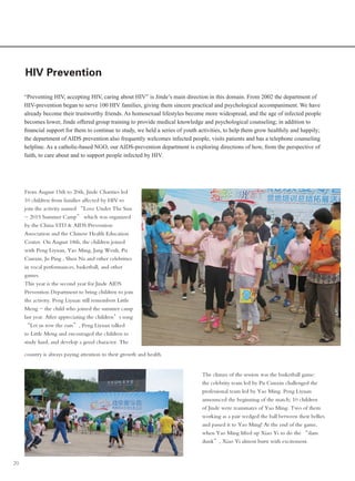 20
HIV Prevention
“Preventing HIV, accepting HIV, caring about HIV” is Jinde’s main direction in this domain. From 2002 the department of
HIV-prevention began to serve 100 HIV families, giving them sincere practical and psychological accompaniment. We have
already become their trustworthy friends. As homosexual lifestyles become more widespread, and the age of infected people
becomes lower, Jinde offered group training to provide medical knowledge and psychological counseling; in addition to
financial support for them to continue to study, we held a series of youth activities, to help them grow healthily and happily;
the department of AIDS prevention also frequently welcomes infected people, visits patients and has a telephone counseling
helpline. As a catholic-based NGO, our AIDS-prevention department is exploring directions of how, from the perspective of
faith, to care about and to support people infected by HIV.
From August 15th to 20th, Jinde Charities led
10 children from families affected by HIV to
join the activity named “Love Under The Sun
- 2015 Summer Camp” which was organized
by the China STD & AIDS Prevention
Association and the Chinese Health Education
Center. On August 18th, the children joined
with Peng Liyuan, Yao Ming, Jang Wenli, Pu
Cunxin, Ju Ping , Shen Na and other celebrities
in vocal performances, basketball, and other
games.
This year is the second year for Jinde AIDS
Prevention Department to bring children to join
the activity. Peng Liyuan still remembers Little
Meng - the child who joined the summer camp
last year. After appreciating the children’s song
“Let us row the oars”, Peng Liyuan talked
to Little Meng and encouraged the children to
study hard, and develop a good character. The
country is always paying attention to their growth and health.
The climax of the session was the basketball game:
the celebrity team led by Pu Cunxin challenged the
professional team led by Yao Ming. Peng Liyuan
announced the beginning of the match; 10 children
of Jinde were teammates of Yao Ming. Two of them
working as a pair wedged the ball between their bellies
and passed it to Yao Ming! At the end of the game,
when Yao Ming lifted up Xiao Yi to do the “slam
dunk”, Xiao Yi almost burst with excitement.
 