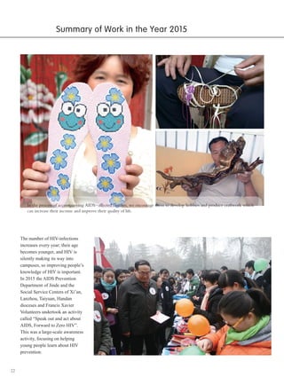 22
Summary of Work in the Year 2015
In the process of accompanying AIDS-affected families, we encourage them to develop hobbies and produce craftwork which
can increase their income and improve their quality of life.
The number of HIV-infections
increases every year; their age
becomes younger, and HIV is
silently making its way into
campuses, so improving people’s
knowledge of HIV is important.
In 2015 the AIDS Prevention
Department of Jinde and the
Social Service Centers of Xi’an,
Lanzhou, Taiyuan, Handan
dioceses and Francis Xavier
Volunteers undertook an activity
called “Speak out and act about
AIDS, Forward to Zero HIV”.
This was a large-scale awareness
activity, focusing on helping
young people learn about HIV
prevention.
 