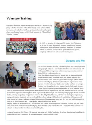 23
Volunteer Training
Love needs dedication, love even more needs passing on. In order to help
young Catholics realize the value of life through social service and life
experience, to live the love that Jesus gave us, and to cultivate the spirit
of serving others and society, in 2010 Jinde launched the “Matteo Ricci
Volunteer Program”.
In 2015, we recruited the 6th group of 23 Matteo Ricci Volunteers;
in the end 18 young people went to charity organizations, training
organizations and HIV centers, rest homes and homes for disabled
infants for full-time service with the spirit of dedication, justice,
simplicity and teamwork with a view to sharing love.
An invitation from the Heavenly Father brought me into a strange city with
strange people and even a new lifestyle. I took the train with curiosity but
with a peaceful heart to go on an unknown journey, expecting whatever
kind of life the Lord would give me.
Time flies: I have already spent two months here (at Biancun Disabled
Infants’ Home). I have got used to being here and the strangers have
become familiar to me. There is a person who I have got to know whose
name is called Dagang. That name [“Great Steel”] impressed me from
the first. Now I have become like his elder brother and he is my younger
brother; I am his teacher, he is my student; I am his bodyguard, his is my
“boss”. He’s always playing unconscious jokes on me to make me happy,
and I’ve been influenced by his naughtiness. From the first I had the impression he was both innocent and clever. And now
I’ve seen his impetuous and strong heart. He is eager to study: I have taught him astronomy and geography, history and bible;
he has patiently accepted my inexperienced methods. He’s delightful all the time, whether were chatting, having an exam,
eating, whether the situation is serious or relaxed. I know from talking with him he is always thinking of his parents and
other sisters; he is always talking to me about the goodness of his parents and aunts, how they love him and how much he is
thinking of them. From this way I know Dagang is a really affectionate person.
Dagang and me are brothers made by God! I realized after a while the all the previous volunteers had been girls, and it was
a bit inconvenient for them to look after Dagang, there should be a boy to look after him. I deeply felt that it is not me who
chose to be there, but that God chose me to finish his plan.
Author of his article : Wu Zhiwen , 22 years old, who is the only child of his family. He is from Shanghai, and joined the 6th
group of Matteo Ricci volunteers. He is now serving the Liming Family in Hebei.
Dagang and Me
 